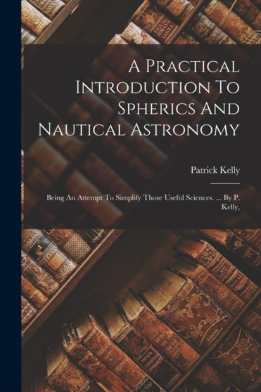 A Practical Introduction To Spherics And Nautical Astronomy : Being An Attempt To Simplify Those Useful Sciences. ... By P. Kelly, by Patrick Kelly - Paperback