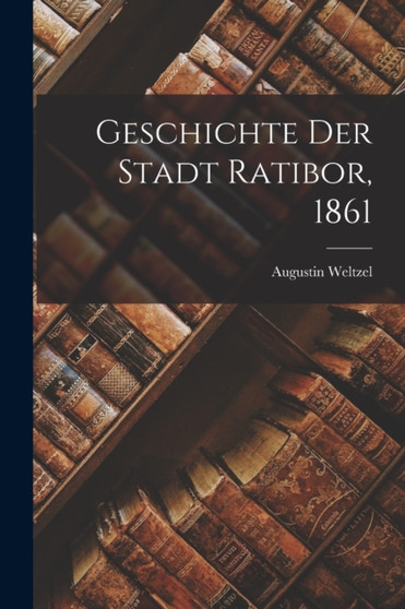 Geschichte der Stadt Ratibor, 1861 by Augustin Weltzel - Paperback