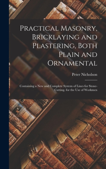 Practical Masonry, Bricklaying and Plastering, Both Plain and Ornamental : Containing a New and Complete System of Lines for Stone-Cutting. for the Use of Workmen by Nicholson P - Hardback