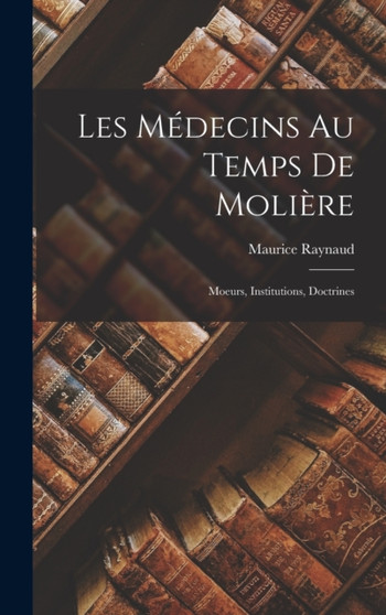 Les Medecins au Temps de Moliere : Moeurs, Institutions, Doctrines by Maurice Raynaud - Hardback