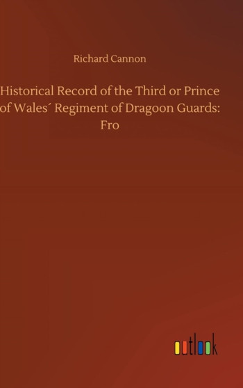Historical Record of the Third or Prince of Wales Regiment of Dragoon Guards : Fro by Richard Cannon - Hardback