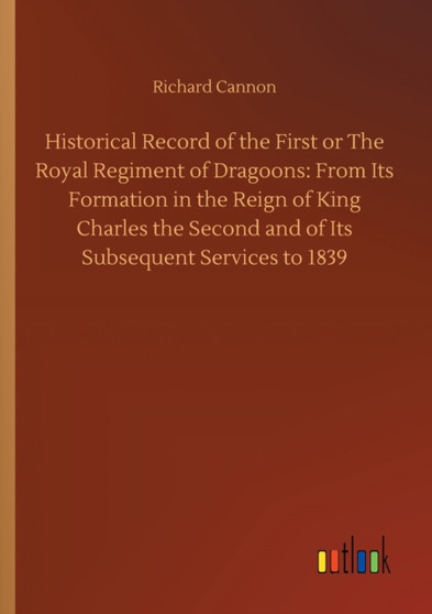 Historical Record of the First or The Royal Regiment of Dragoons : From Its Formation in the Reign of King Charles the Second and of Its Subsequent Services to 1839 by Richard Cannon - Paperback
