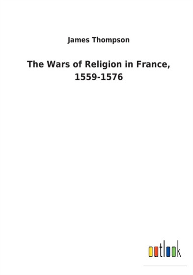 The Wars of Religion in France, 1559-1576 by Dr James Thompson - Paperback