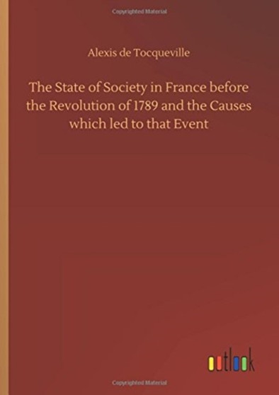 The State of Society in France Before the Revolution of 1789 and the Causes Which Led to That Event by Alexis De Tocqueville - Hardback