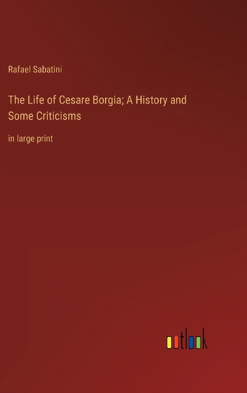 The Life of Cesare Borgia; A History and Some Criticisms : in large print by Rafael Sabatini - Hardback