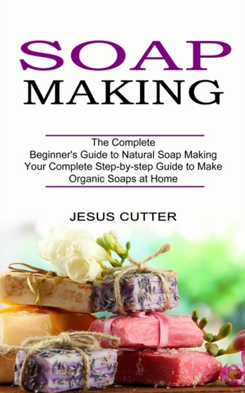 Soap Making Recipes : The Complete Beginner's Guide to Natural Soap Making (Your Complete Step-by-step Guide to Make Organic Soaps at Home) by Jesus Cutter - Paperback