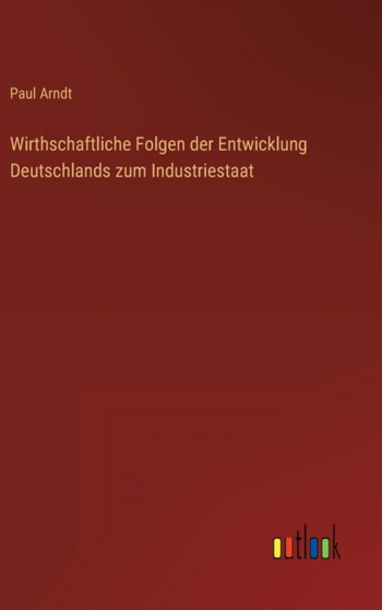 Wirthschaftliche Folgen der Entwicklung Deutschlands zum Industriestaat by Paul Arndt - Hardback