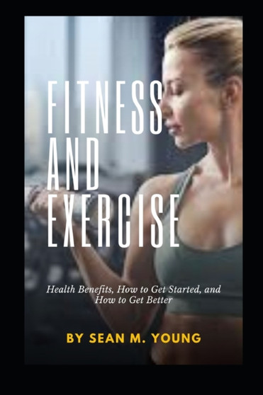 Fitness and Exercise : Health Benefits, How to Get Started, and How to Get Better by Sean M Young - Paperback