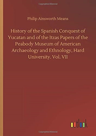 History of the Spanish Conquest of Yucatan and of the Itzas Papers of the Peabody Museum of American Archaeology and Ethnology, Hard University. Vol. VII by Philip Ainsworth Means - Paperback
