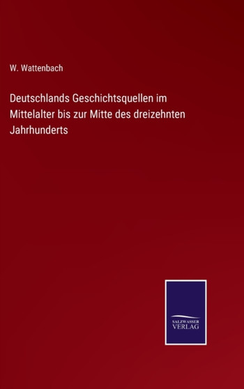 Deutschlands Geschichtsquellen im Mittelalter bis zur Mitte des dreizehnten Jahrhunderts by W Wattenbach - Hardback