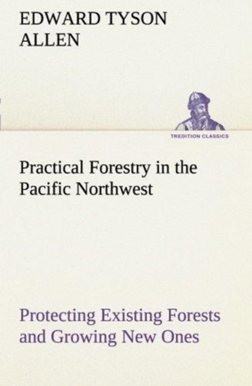 Practical Forestry in the Pacific Northwest Protecting Existing Forests and Growing New Ones, from the Standpoint of the Public and That of the Lumberman, with an Outline of Technical Methods by Edward Tyson Allen - Paperback