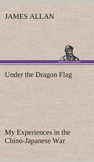 Under the Dragon Flag My Experiences in the Chino-Japanese War by James Allan - Hardback