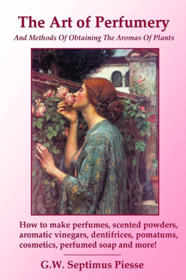 The Art of Perfumery and Methods of Obtaining the Aromas of Plants: How to Make Perfumes, Scented Powders, Aromatic Vinegars, Dentifrices, Pomatums, Cosmetics, Perfumed Soap and More! by G.W.Septimus Piesse - Paperback