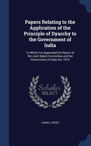 Papers Relating to the Application of the Principle of Dyarchy to the Government of India : To Which Are Appended the Report of the Joint Select Committee and the Government of India Act, 1919 by Lionel Curtis - Hardback
