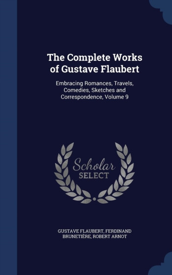 The Complete Works of Gustave Flaubert : Embracing Romances, Travels, Comedies, Sketches and Correspondence, Volume 9 by Gustave Flaubert - Hardback
