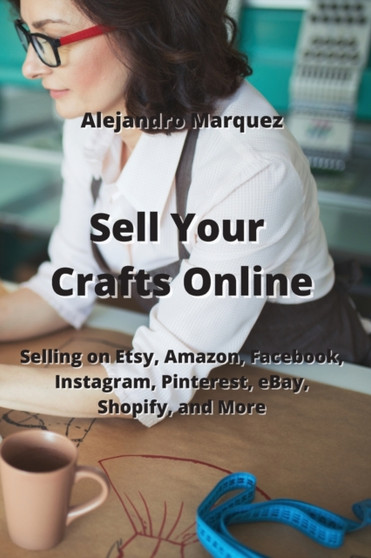 Sell Your Crafts Online : Selling on Etsy, Amazon, Facebook, Instagram, Pinterest, eBay, Shopify, and More by Alejandro Marquez - Paperback