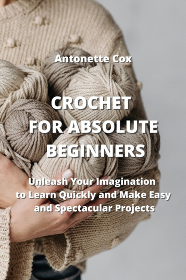 Crochet for Absolute Beginners : Unleash Your Imagination to Learn Quickly and Make Easy and Spectacular Projects by Antonette Cox - Paperback