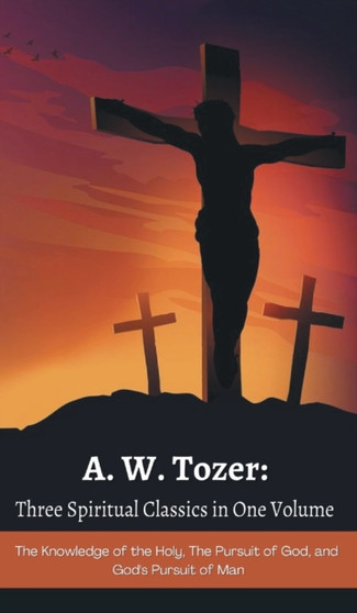 A. W. Tozer : Three Spiritual Classics in One Volume: The Knowledge of the Holy, The Pursuit of God, and God's Pursuit of Man by A W Tozer - Hardback