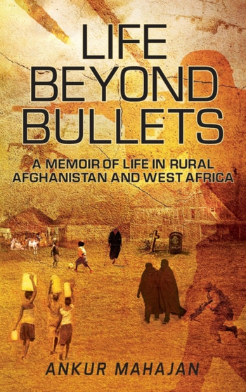 Life Beyond Bullets : Memoir of Life in Rural Afghanistan and West Africa by Ankur Mahajan - Hardback
