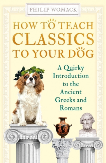 How to Teach Classics to Your Dog : A Quirky Introduction to the Ancient Greeks and Romans by Philip Womack - Paperback