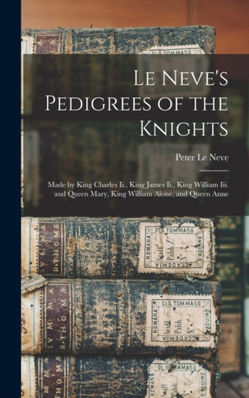 Le Neve's Pedigrees of the Knights : Made by King Charles Ii., King James Ii., King William Iii. and Queen Mary, King William Alone, and Queen Anne by Peter Le Neve - Hardback