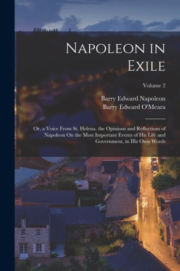 Napoleon in Exile : Or, a Voice From St. Helena. the Opinions and Reflections of Napoleon On the Most Important Events of His Life and Government, in His Own Words; Volume 2 by Barry Edward O'Meara - Paperback