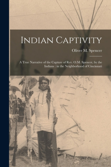 Indian Captivity : A True Narrative of the Capture of Rev. O.M. Spencer, by the Indians: in the Neighborhood of Cincinnati by Oliver M Spencer - Paperback