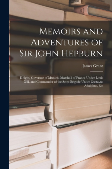 Memoirs and Adventures of Sir John Hepburn : Knight, Governor of Munich, Marshall of France Under Louis Xiii, and Commander of the Scots Brigade Under Gustavus Adolphus, Etc by James Grant - Paperback