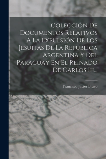 Coleccion De Documentos Relativos A La Expulsion De Los Jesuitas De La Republica Argentina Y Del Paraguay En El Reinado De Carlos Iii... by Francisco Javier Bravo - Paperback