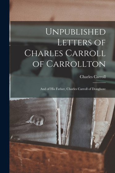 Unpublished Letters of Charles Carroll of Carrollton : And of His Father, Charles Carroll of Doughore by Charles Carroll - Paperback