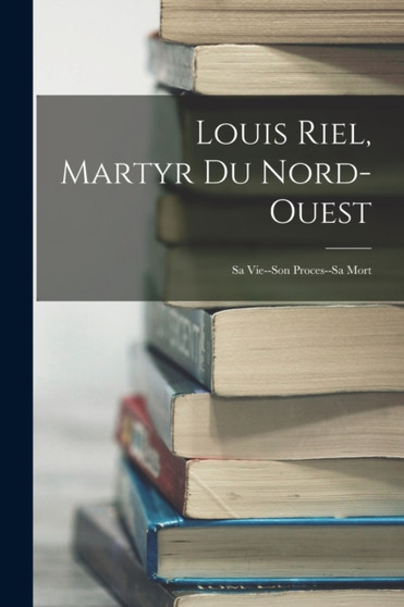 Louis Riel, Martyr Du Nord-Ouest : Sa Vie--Son Proces--Sa Mort by Anonymous - Paperback