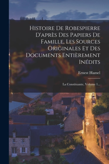 Histoire De Robespierre D'apres Des Papiers De Famille, Les Sources Originales Et Des Documents Entierement Inedits : La Constituante, Volume 1... by Ernest Hamel - Paperback
