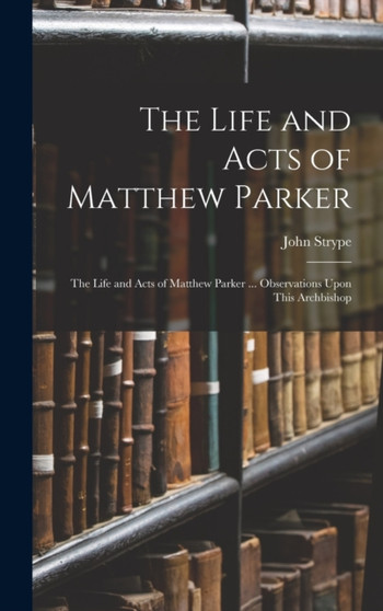 The Life and Acts of Matthew Parker : The Life and Acts of Matthew Parker ... Observations Upon This Archbishop by John Strype - Hardback