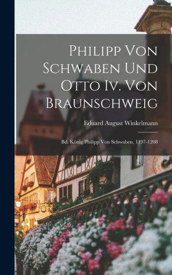 Philipp Von Schwaben Und Otto Iv. Von Braunschweig : Bd. Konig Philipp Von Schwaben, 1197-1208 by Eduard August Winkelmann - Hardback