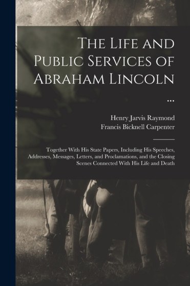 The Life and Public Services of Abraham Lincoln ... : Together With His State Papers, Including His Speeches, Addresses, Messages, Letters, and Proclamations, and the Closing Scenes Connected With His by Francis Bicknell Carpenter - Paperback