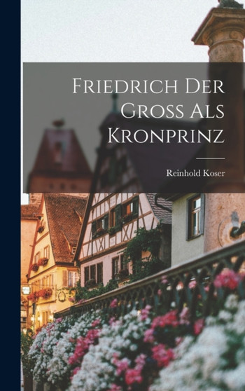 Friedrich Der Gross Als Kronprinz by Reinhold Koser - Hardback