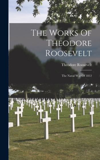The Works Of Theodore Roosevelt : The Naval War Of 1812 by Theodore Roosevelt - Hardback