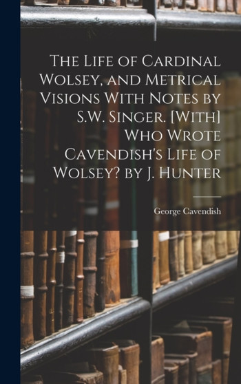 The Life of Cardinal Wolsey, and Metrical Visions With Notes by S.W. Singer. [With] Who Wrote Cavendish's Life of Wolsey? by J. Hunter by George Cavendish - Hardback