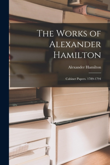 The Works of Alexander Hamilton : Cabinet Papers. 1789-1794 by Alexander Hamilton - Paperback
