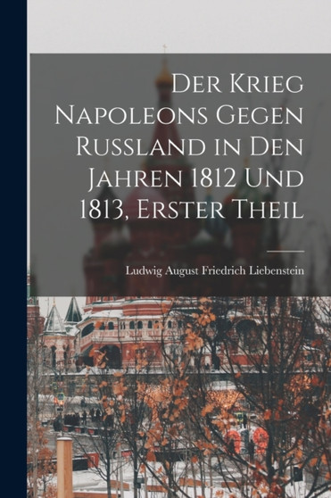 Der Krieg Napoleons Gegen Russland in Den Jahren 1812 Und 1813, Erster Theil by Ludwig August Friedrich Liebenstein - Paperback