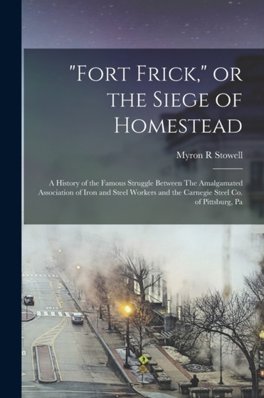 "Fort Frick," or the Siege of Homestead : A History of the Famous Struggle Between The Amalgamated Association of Iron and Steel Workers and the Carnegie Steel Co. of Pittsburg, Pa by Myron R Stowell - Paperback
