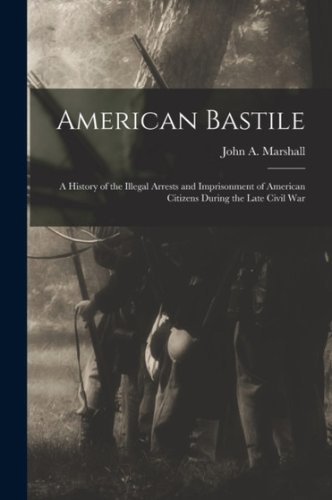 American Bastile : A History of the Illegal Arrests and Imprisonment of American Citizens During the Late Civil War by John a Marshall - Paperback