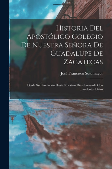 Historia Del Apostolico Colegio De Nuestra Senora De Guadalupe De Zacatecas : Desde Su Fundacion Hasta Nuestros Dias, Formada Con Excelentes Datos by Jose Francisco Sotomayor - Paperback