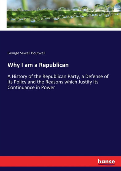 Why I am a Republican : A History of the Republican Party, a Defense of its Policy and the Reasons which Justify its Continuance in Power by George Sewall Boutwell - Paperback