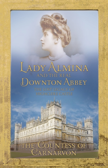 Lady Almina and the Real Downton Abbey : The Lost Legacy of Highclere Castle by Countess Of Carnarvon - Hardback