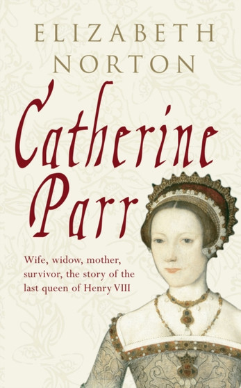 Catherine Parr : Wife, widow, mother, survivor, the story of the last queen of Henry VIII by Elizabeth Norton - Hardback