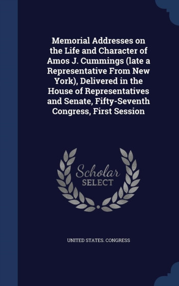 Memorial Addresses on the Life and Character of Amos J. Cummings (late a Representative From New York), Delivered in the House of Representatives and Senate, Fifty-Seventh Congress, First Session by United States Congress - Hardback