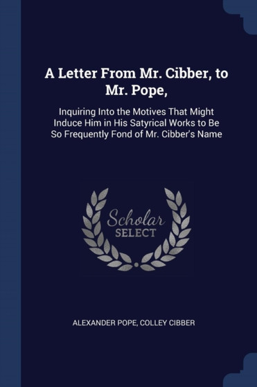 A Letter From Mr. Cibber, to Mr. Pope, : Inquiring Into the Motives That Might Induce Him in His Satyrical Works to Be So Frequently Fond of Mr. Cibber's Name by Alexander Pope - Paperback