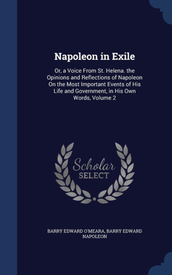 Napoleon in Exile : Or, a Voice From St. Helena. the Opinions and Reflections of Napoleon On the Most Important Events of His Life and Government, in His Own Words, Volume 2 by Barry Edward O'Meara - Hardback