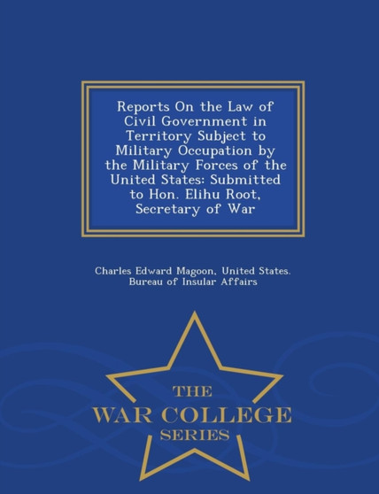 Reports on the Law of Civil Government in Territory Subject to Military Occupation by the Military Forces of the United States : Submitted to Hon. Elihu Root, Secretary of War - War College Series by Charles Edward Magoon - Paperback